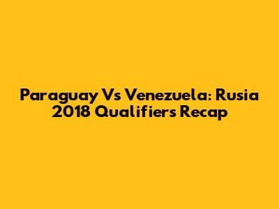 Paraguay Vs Venezuela: Rusia 2018 Qualifiers Recap