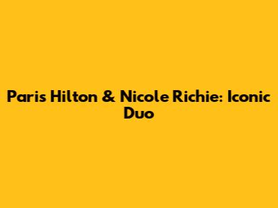 Paris Hilton & Nicole Richie: Iconic Duo