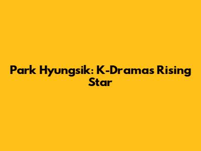 Park Hyungsik: K-Drama's Rising Star
