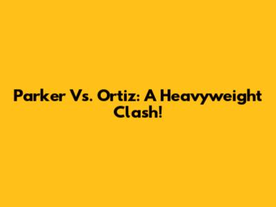 Parker Vs. Ortiz: A Heavyweight Clash!