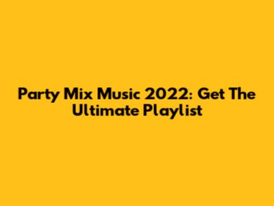 Party Mix Music 2022: Get The Ultimate Playlist
