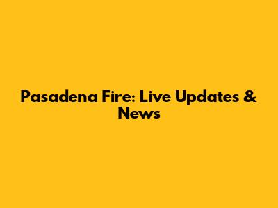 Pasadena Fire: Live Updates & News