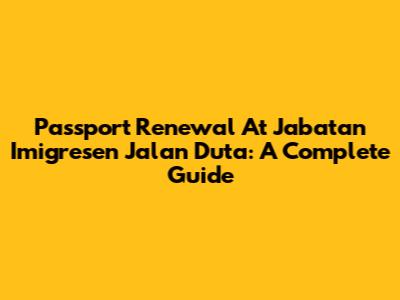 Passport Renewal At Jabatan Imigresen Jalan Duta: A Complete Guide