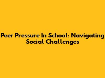 Peer Pressure In School: Navigating Social Challenges