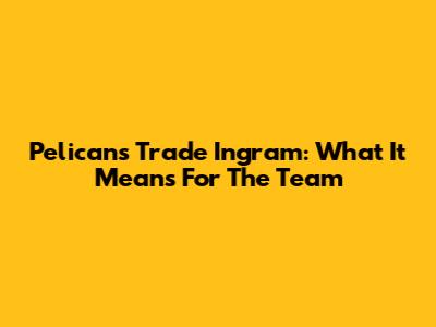 Pelicans Trade Ingram: What It Means For The Team