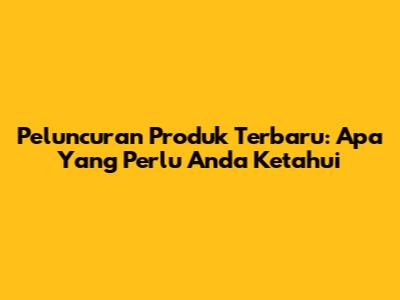 Peluncuran Produk Terbaru: Apa Yang Perlu Anda Ketahui