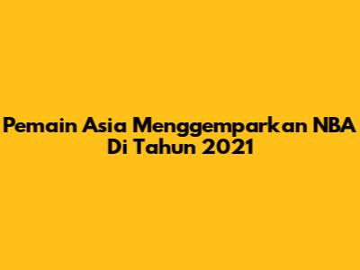 Pemain Asia Menggemparkan NBA Di Tahun 2021