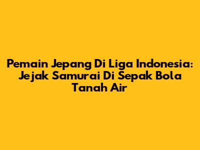 Pemain Jepang Di Liga Indonesia: Jejak Samurai Di Sepak Bola Tanah Air