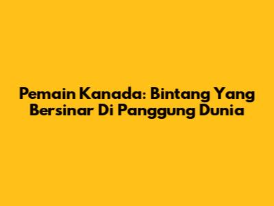 Pemain Kanada: Bintang Yang Bersinar Di Panggung Dunia