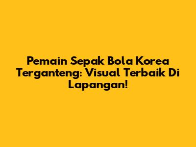 Pemain Sepak Bola Korea Terganteng: Visual Terbaik Di Lapangan!