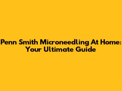 Penn Smith Microneedling At Home: Your Ultimate Guide