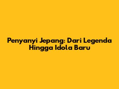 Penyanyi Jepang: Dari Legenda Hingga Idola Baru