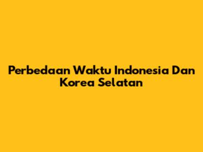 Perbedaan Waktu Indonesia Dan Korea Selatan