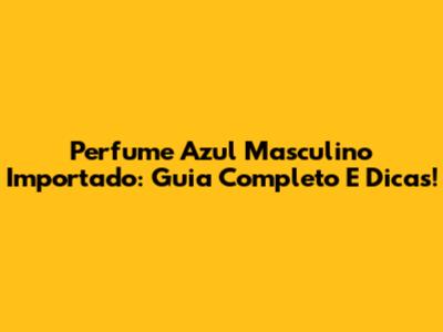 Perfume Azul Masculino Importado: Guia Completo E Dicas!
