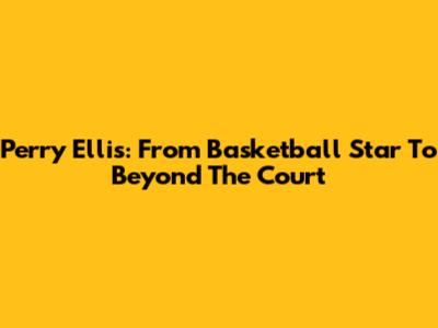 Perry Ellis: From Basketball Star To Beyond The Court