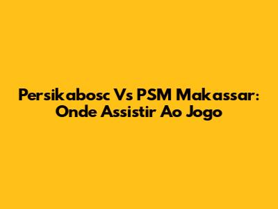 Persikabosc Vs PSM Makassar: Onde Assistir Ao Jogo