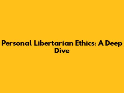 Personal Libertarian Ethics: A Deep Dive