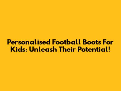 Personalised Football Boots For Kids: Unleash Their Potential!