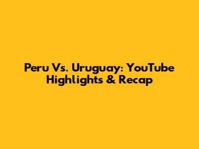 Peru Vs. Uruguay: YouTube Highlights & Recap