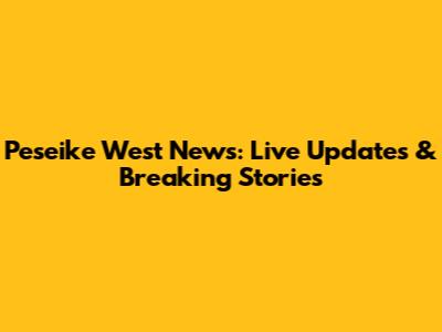 Peseike West News: Live Updates & Breaking Stories
