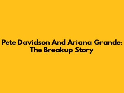 Pete Davidson And Ariana Grande: The Breakup Story