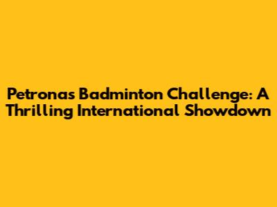 Petronas Badminton Challenge: A Thrilling International Showdown