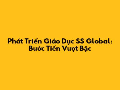 Phát Triển Giáo Dục SS Global: Bước Tiến Vượt Bậc