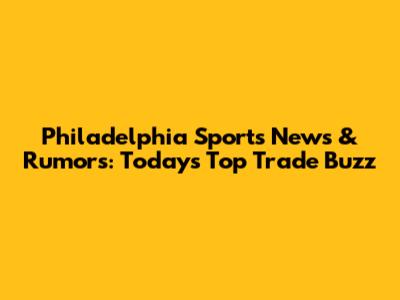 Philadelphia Sports News & Rumors: Today's Top Trade Buzz