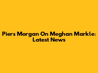 Piers Morgan On Meghan Markle: Latest News