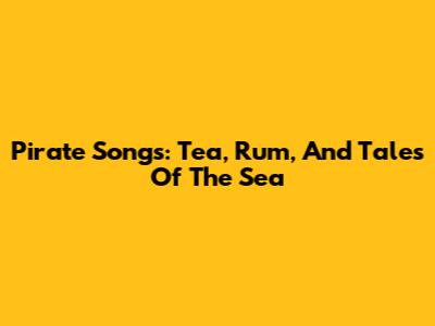 Pirate Songs: Tea, Rum, And Tales Of The Sea