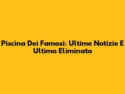 Piscina Dei Famosi: Ultime Notizie E Ultimo Eliminato