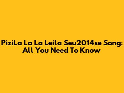 PiziLa La La Leila Seu2014se Song: All You Need To Know