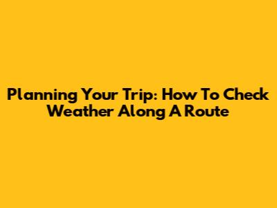 Planning Your Trip: How To Check Weather Along A Route