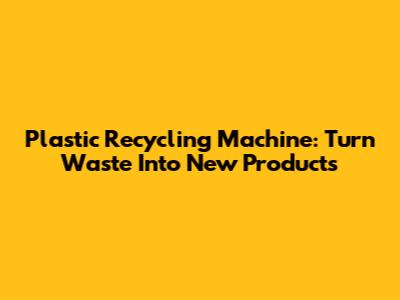 Plastic Recycling Machine: Turn Waste Into New Products