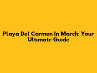 Playa Del Carmen In March: Your Ultimate Guide