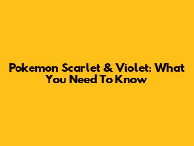 Pokemon Scarlet & Violet: What You Need To Know