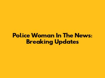 Police Woman In The News: Breaking Updates