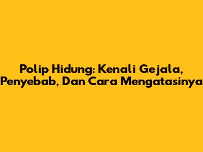Polip Hidung: Kenali Gejala, Penyebab, Dan Cara Mengatasinya