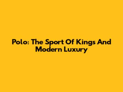 Polo: The Sport Of Kings And Modern Luxury