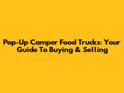 Pop-Up Camper Food Trucks: Your Guide To Buying & Selling