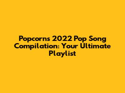 Popcorn's 2022 Pop Song Compilation: Your Ultimate Playlist