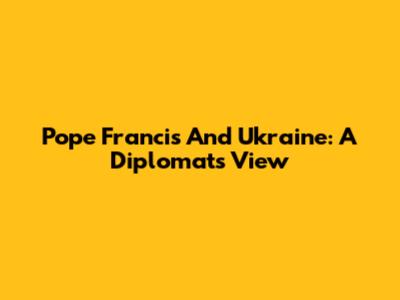 Pope Francis And Ukraine: A Diplomat's View