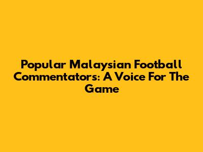 Popular Malaysian Football Commentators: A Voice For The Game