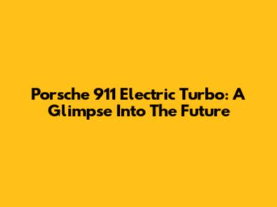 Porsche 911 Electric Turbo: A Glimpse Into The Future