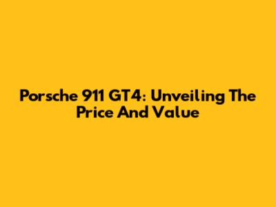 Porsche 911 GT4: Unveiling The Price And Value