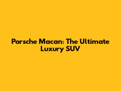 Porsche Macan: The Ultimate Luxury SUV