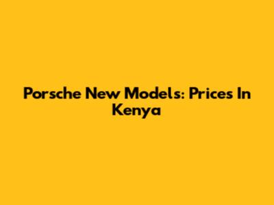 Porsche New Models: Prices In Kenya