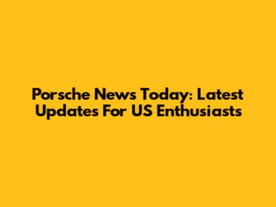Porsche News Today: Latest Updates For US Enthusiasts