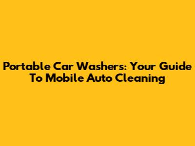 Portable Car Washers: Your Guide To Mobile Auto Cleaning