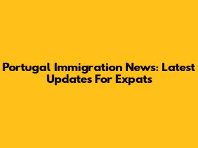 Portugal Immigration News: Latest Updates For Expats